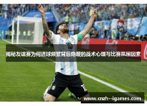 揭秘友谊赛为何进球频繁背后隐藏的战术心理与比赛氛围因素