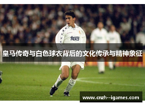 皇马传奇与白色球衣背后的文化传承与精神象征 皇马传奇与白色球衣背后的文化传承与精神象征