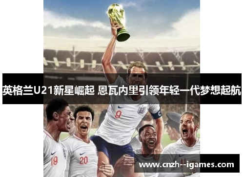 英格兰U21新星崛起 恩瓦内里引领年轻一代梦想起航 英格兰U21新星崛起 恩瓦内里引领年轻一代梦想起航