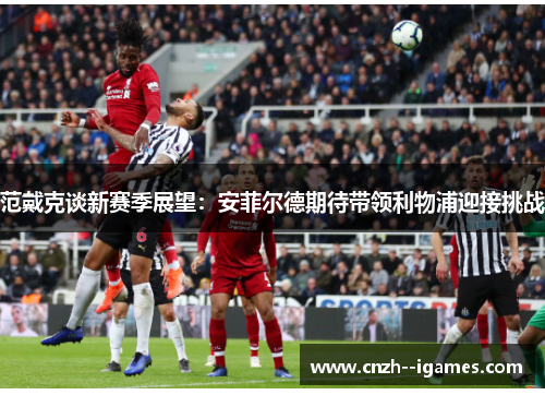 范戴克谈新赛季展望:安菲尔德期待带领利物浦迎接挑战 范戴克谈新赛季展望:安菲尔德期待带领利物浦迎接挑战