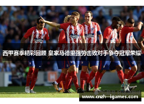 西甲赛季精彩回顾 皇家马德里强势击败对手争夺冠军荣耀