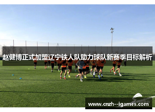 赵健博正式加盟辽宁铁人队助力球队新赛季目标解析 赵健博正式加盟辽宁铁人队助力球队新赛季目标解析