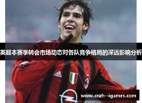 英超本赛季转会市场动态对各队竞争格局的深远影响分析 英超本赛季转会市场动态对各队竞争格局的深远影响分析