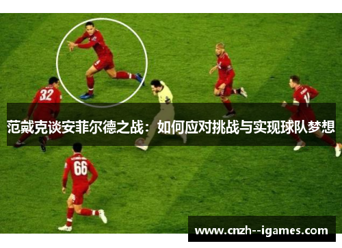 范戴克谈安菲尔德之战:如何应对挑战与实现球队梦想 范戴克谈安菲尔德之战:如何应对挑战与实现球队梦想