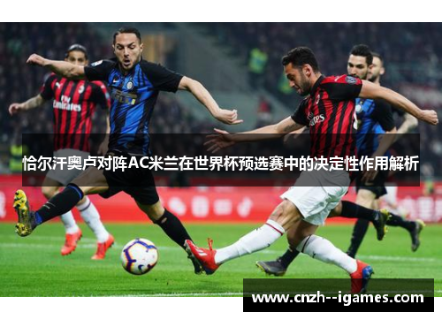 恰尔汗奥卢对阵AC米兰在世界杯预选赛中的决定性作用解析 恰尔汗奥卢对阵AC米兰在世界杯预选赛中的决定性作用解析