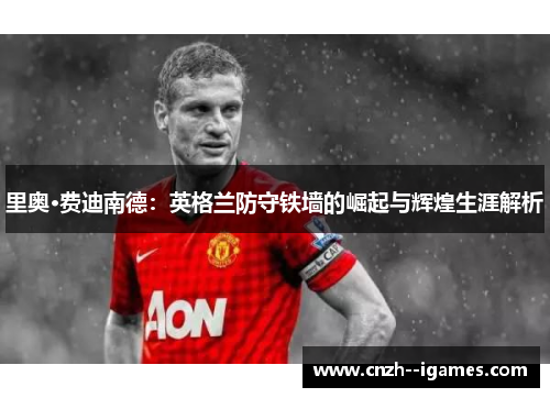 里奥·费迪南德：英格兰防守铁墙的崛起与辉煌生涯解析