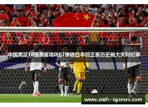 中国男足18强赛客场0比7惨败日本创正赛历史最大失利纪录