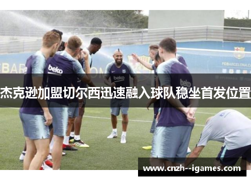 杰克逊加盟切尔西迅速融入球队稳坐首发位置