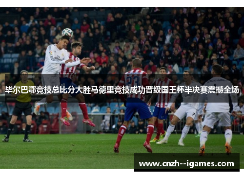 毕尔巴鄂竞技总比分大胜马德里竞技成功晋级国王杯半决赛震撼全场