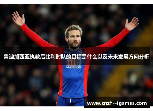 鲁迪加西亚执教后比利时队的目标是什么以及未来发展方向分析