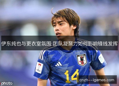伊东纯也与更衣室氛围 团队凝聚力如何影响锋线发挥